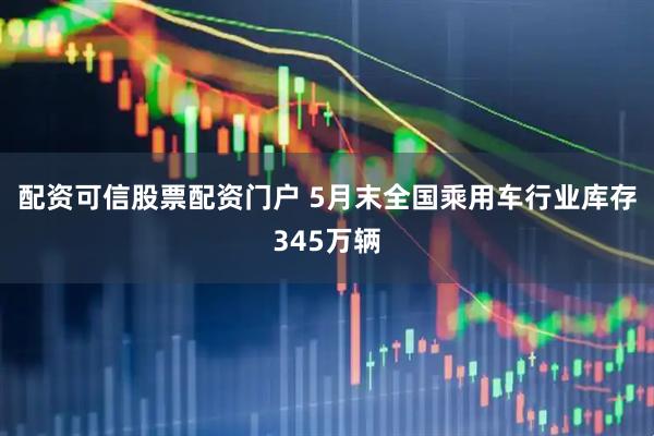 配资可信股票配资门户 5月末全国乘用车行业库存345万辆