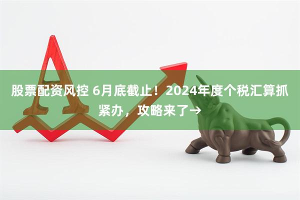股票配资风控 6月底截止！2024年度个税汇算抓紧办，攻略来了→