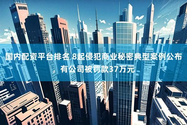 国内配资平台排名 8起侵犯商业秘密典型案例公布，有公司被罚款37万元