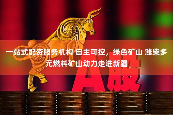 一站式配资服务机构 自主可控，绿色矿山 潍柴多元燃料矿山动力走进新疆