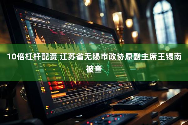 10倍杠杆配资 江苏省无锡市政协原副主席王锡南被查