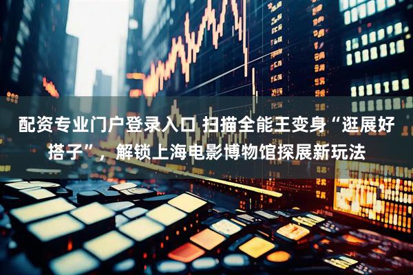 配资专业门户登录入口 扫描全能王变身“逛展好搭子”，解锁上海电影博物馆探展新玩法