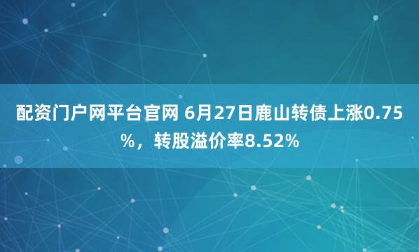 配资门户网平台官网 6月27日鹿山转债上涨0.75%，转股溢价率8.52%