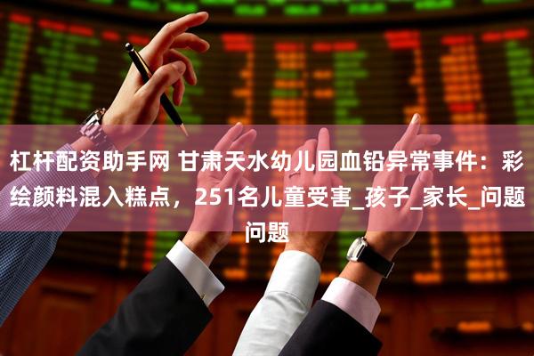 杠杆配资助手网 甘肃天水幼儿园血铅异常事件：彩绘颜料混入糕点，251名儿童受害_孩子_家长_问题