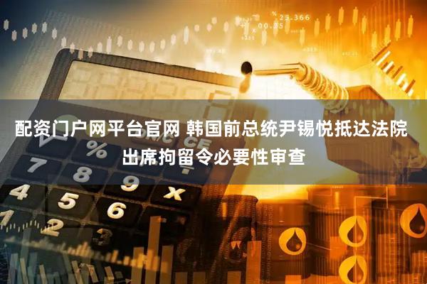 配资门户网平台官网 韩国前总统尹锡悦抵达法院 出席拘留令必要性审查