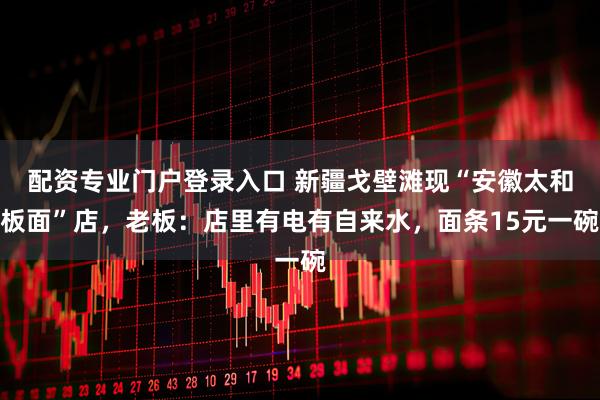 配资专业门户登录入口 新疆戈壁滩现“安徽太和板面”店，老板：店里有电有自来水，面条15元一碗