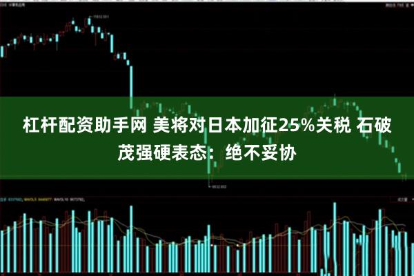 杠杆配资助手网 美将对日本加征25%关税 石破茂强硬表态：绝不妥协