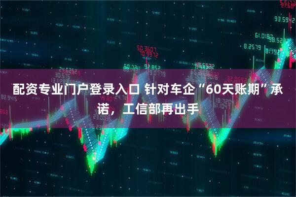 配资专业门户登录入口 针对车企“60天账期”承诺，工信部再出手
