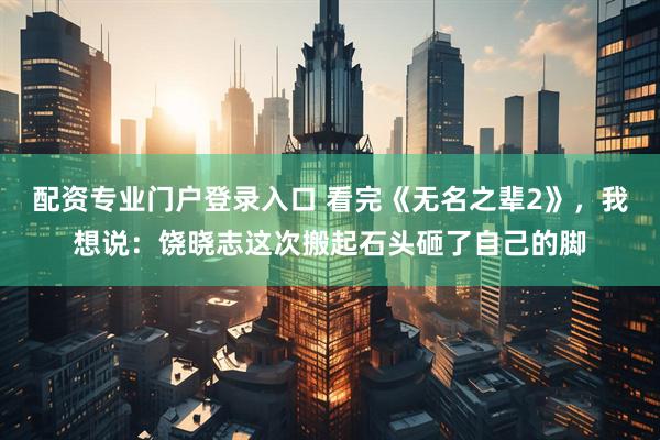 配资专业门户登录入口 看完《无名之辈2》，我想说：饶晓志这次搬起石头砸了自己的脚