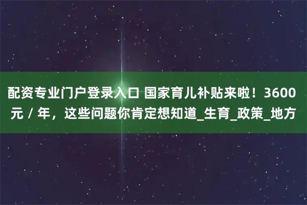 配资专业门户登录入口 国家育儿补贴来啦！3600 元 / 年，这些问题你肯定想知道_生育_政策_地方