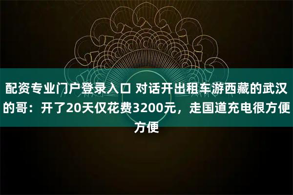 配资专业门户登录入口 对话开出租车游西藏的武汉的哥：开了20天仅花费3200元，走国道充电很方便