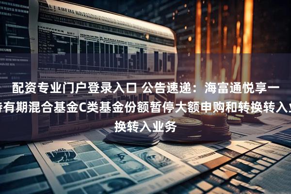 配资专业门户登录入口 公告速递：海富通悦享一年持有期混合基金C类基金份额暂停大额申购和转换转入业务