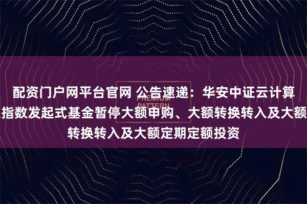 配资门户网平台官网 公告速递：华安中证云计算与大数据主题指数发起式基金暂停大额申购、大额转换转入及大额定期定额投资
