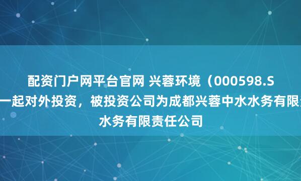 配资门户网平台官网 兴蓉环境（000598.SZ）新增一起对外投资，被投资公司为成都兴蓉中水水务有限责任公司