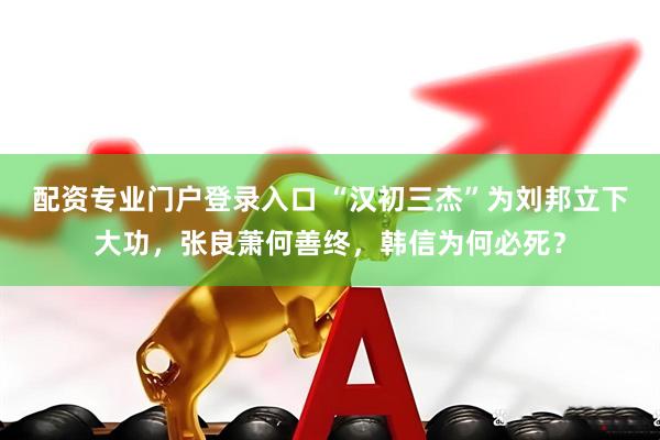 配资专业门户登录入口 “汉初三杰”为刘邦立下大功，张良萧何善终，韩信为何必死？