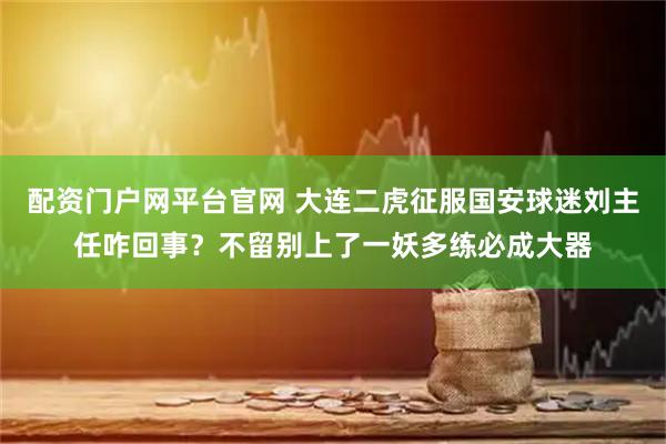 配资门户网平台官网 大连二虎征服国安球迷刘主任咋回事？不留别上了一妖多练必成大器