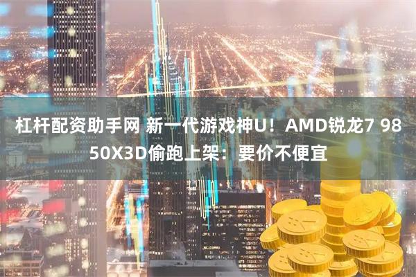 杠杆配资助手网 新一代游戏神U！AMD锐龙7 9850X3D偷跑上架：要价不便宜