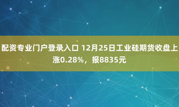 配资专业门户登录入口 12月25日工业硅期货收盘上涨0.28%，报8835元