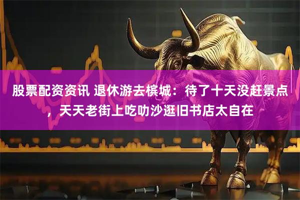 股票配资资讯 退休游去槟城：待了十天没赶景点，天天老街上吃叻沙逛旧书店太自在