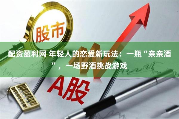 配资盈利网 年轻人的恋爱新玩法：一瓶“亲亲酒”，一场野酒挑战游戏