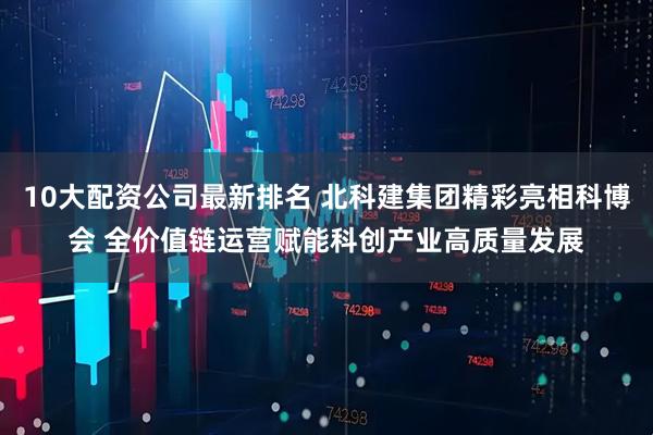 10大配资公司最新排名 北科建集团精彩亮相科博会 全价值链运营赋能科创产业高质量发展