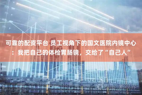 可靠的配资平台 员工视角下的国文医院内镜中心：我把自己的体检胃肠镜，交给了“自己人”