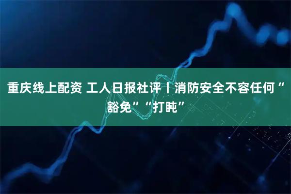 重庆线上配资 工人日报社评丨消防安全不容任何“豁免”“打盹”