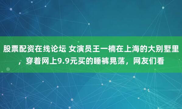 股票配资在线论坛 女演员王一楠在上海的大别墅里，穿着网上9.9元买的睡裤晃荡，网友们看