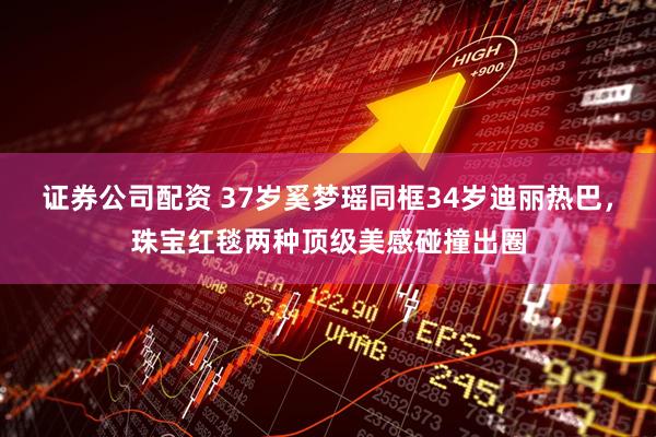 证券公司配资 37岁奚梦瑶同框34岁迪丽热巴，珠宝红毯两种顶级美感碰撞出圈