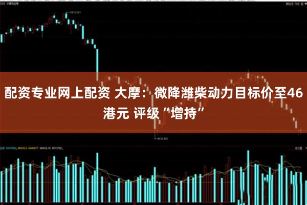 配资专业网上配资 大摩：微降潍柴动力目标价至46港元 评级“增持”